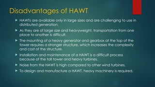 Disadvantages of HAWT
 HAWTs are available only in large sizes and are challenging to use in
distributed generation.
 As they are of large size and heavyweight, transportation from one
place to another is difficult.
 The mounting of a heavy generator and gearbox at the top of the
tower requires a stronger structure, which increases the complexity
and cost of the structure.
 Installation and maintenance of a HAWT is a difficult process
because of the tall tower and heavy turbines.
 Noise from the HAWT is high compared to other wind turbines.
 To design and manufacture a HAWT, heavy machinery is required.
 