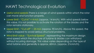 HAWT Technological Evolution
 Useful wind speeds-There is a range of wind speeds within which the rotor
can move and function properly.
 Lower limit - “Cut-in” = 4 m/s (approx. 14 km/h). With wind speeds below
this value, it is not possible to activate the rotation of the blades and the
rotor remains stationary.
 Upper limit - “Cut-off” ~ 25 m/s (approx. 90 km/h). Above this speed, the
rotor is stopped to avoid serious structural problems.
 Wind limit value - “Survival Speed”, representing the maximum design
wind speed which the structure of turbine & blades can withstand
without incurring damage. This value varies depending on the type of
wind turbine and generally is approx. 60m/s, (approx. 216 km/h).
 
