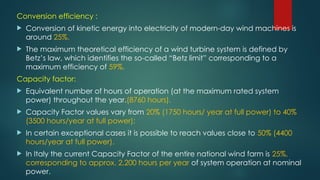 Conversion efficiency :
 Conversion of kinetic energy into electricity of modern-day wind machines is
around 25%.
 The maximum theoretical efficiency of a wind turbine system is defined by
Betz’s law, which identifies the so-called “Betz limit” corresponding to a
maximum efficiency of 59%.
Capacity factor:
 Equivalent number of hours of operation (at the maximum rated system
power) throughout the year.(8760 hours).
 Capacity Factor values vary from 20% (1750 hours/ year at full power) to 40%
(3500 hours/year at full power);
 In certain exceptional cases it is possible to reach values close to 50% (4400
hours/year at full power).
 In Italy the current Capacity Factor of the entire national wind farm is 25%,
corresponding to approx. 2,200 hours per year of system operation at nominal
power.
 