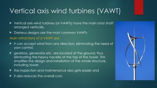 Vertical axis wind turbines (VAWT)
 Vertical axis wind turbines (or VAWTs) have the main rotor shaft
arranged vertically.
 Darrieus designs are the most common VAWTs
Main attractions of a VAWT are:
 it can accept wind from any direction, eliminating the need of
yaw control.
 gearbox, generator etc. are located at the ground, thus
eliminating the heavy nacelle at the top of the tower. This
simplifies the design and installation of the whole structure,
including tower.
 the inspection and maintenance also gets easier and
 it also reduces the overall cost.
 