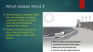 What Makes Wind ?
 Wind energy is created when
the atmosphere is heated
unevenly by the Sun, some
patches of air become
warmer than others.
 These warm patches of air
rise, other air rushes in to
replace them – thus, wind
blows.
 