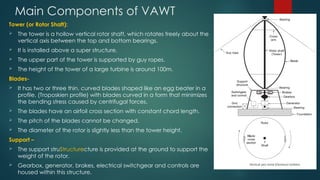 Main Components of VAWT
Tower (or Rotor Shaft):
 The tower is a hollow vertical rotor shaft, which rotates freely about the
vertical axis between the top and bottom bearings.
 It is installed above a super structure.
 The upper part of the tower is supported by guy ropes.
 The height of the tower of a large turbine is around 100m.
Blades-
 It has two or three thin, curved blades shaped like an egg beater in a
profile, (Troposkien profile) with blades curved in a form that minimizes
the bending stress caused by centrifugal forces.
 The blades have an airfoil cross section with constant chord length.
 The pitch of the blades cannot be changed.
 The diameter of the rotor is slightly less than the tower height.
Support –
 The support struStructurecture is provided at the ground to support the
weight of the rotor.
 Gearbox, generator, brakes, electrical switchgear and controls are
housed within this structure.
 