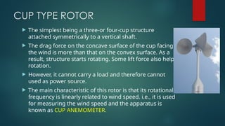 CUP TYPE ROTOR
 The simplest being a three-or four-cup structure
attached symmetrically to a vertical shaft.
 The drag force on the concave surface of the cup facing
the wind is more than that on the convex surface. As a
result, structure starts rotating. Some lift force also helps
rotation.
 However, it cannot carry a load and therefore cannot
used as power source.
 The main characteristic of this rotor is that its rotational
frequency is linearly related to wind speed. i.e., it is used
for measuring the wind speed and the apparatus is
known as CUP ANEMOMETER.
 