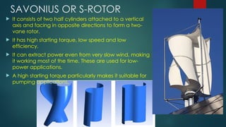 SAVONIUS OR S-ROTOR
 It consists of two half cylinders attached to a vertical
axis and facing in opposite directions to form a two-
vane rotor.
 It has high starting torque, low speed and low
efficiency.
 It can extract power even from very slow wind, making
it working most of the time. These are used for low-
power applications.
 A high starting torque particularly makes it suitable for
pumping applications.
 