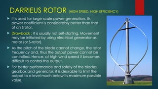 DARRIEUS ROTOR (HIGH SPEED, HIGH EFFICIENCY)
 It is used for large-scale power generation. Its
power coefficient is considerably better than that
of an Srotor.
 Drawback : it is usually not self-starting. Movement
may be initiated by using electrical generator as
motor (or S-rotor).
 As the pitch of the blade cannot change, the rotor
frequency and, thus the output power cannot be
controlled. Hence, at high wind speed it becomes
difficult to control the output.
 For better performance and safety of the blades,
gearbox and generator, it is desirable to limit the
output to a level much below its maximum possible
value.
 