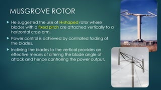 MUSGROVE ROTOR
 He suggested the use of H-shaped rotor where
blades with a fixed pitch are attached vertically to a
horizontal cross arm.
 Power control is achieved by controlled folding of
the blades.
 Inclining the blades to the vertical provides an
effective means of altering the blade angle of
attack and hence controlling the power output.
 