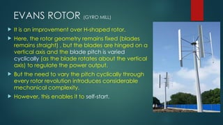 EVANS ROTOR (GYRO MILL)
 It is an improvement over H-shaped rotor.
 Here, the rotor geometry remains fixed (blades
remains straight) , but the blades are hinged on a
vertical axis and the blade pitch is varied
cyclically (as the blade rotates about the vertical
axis) to regulate the power output.
 But the need to vary the pitch cyclically through
every rotor revolution introduces considerable
mechanical complexity.
 However, this enables it to self-start.
 