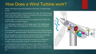 How Does a Wind Turbine work?
1. When wind blows past the blades of the rotor, it makes them
rotate.
2. The low-speed shaft is connected to the rotor. This shaft rotates
when the rotor rotates. There is a brake on the low-speed shaft
if the blades need to be stopped,
3. A large gear is connected to the low-speed shaft. When the
shaft rotates, so does this gear.
4. A smaller gear meshes with the large gear. The smaller gear
turns faster than the large gear. This is because of the gear
ratio.
5. The small gear converts the slow rotation of the turbine blades
to a speed of approximately 1500 revolutions per minute (rpm).
6. The small gear is connected to another shaft. This is the high-
speed shaft. This shaft is connected to the generator.
7. The generator converts mechanical energy into electrical
energy using a powerful magnet in motion near a wire.
8. A control box in the nacelle receives information from an
anemometer and a wind vane. Controllers on the ground use
this information to turn the nacelle or switch the turbine on and
off.
 