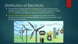 Distribution of Electricity
 The electricity generated by harnessing the wind’s mechanical
energy must go through a transformer in order increase its voltage
(115 kv) make it successfully transfer across long distances.
 Power stations and fuse boxes receive the current and then
transform it to a lower voltage 220/380 volt that can be safely used
by business and homes.
 