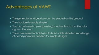 Advantages of VAWT
 The generator and gearbox can be placed on the ground
 The structure is usually simpler.
 You do not need a yaw (pointing) mechanism to turn the rotor
against the wind.
 These are easier for hobbyists to build – little detailed knowledge
of aerodynamics is needed for simple designs.
 
