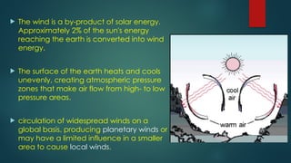  The wind is a by-product of solar energy.
Approximately 2% of the sun's energy
reaching the earth is converted into wind
energy.
 The surface of the earth heats and cools
unevenly, creating atmospheric pressure
zones that make air flow from high- to low
pressure areas.
 circulation of widespread winds on a
global basis, producing planetary winds or
may have a limited influence in a smaller
area to cause local winds.
 