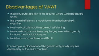 Disadvantages of VAWT
 These structures are low to the ground, where wind speeds are
lowest.
 The overall efficiency is much lower than horizontal axis
machines.
 Most vertical axis machines are not self starting.
 Many vertical axis machines require guy wires which greatly
increase the structural footprint.
 Maintenance is usually more difficult.
For example, replacement of the generator typically requires
disassembly of the entire machine.
 