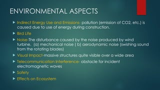 ENVIRONMENTAL ASPECTS
 Indirect Energy Use and Emissions- pollution (emission of CO2, etc.) is
caused due to use of energy during construction.
 Bird Life
 Noise-The disturbance caused by the noise produced by wind
turbine. (a) mechanical noise ( b) aerodynamic noise (swishing sound
from the rotating blades)
 Visual Impact-massive structures quite visible over a wide area
 Telecommunication Interference- obstacle for incident
electromagnetic waves
 Safety
 Effects on Ecosystem
 