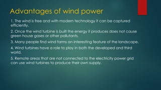Advantages of wind power
1. The wind is free and with modern technology it can be captured
efficiently.
2. Once the wind turbine is built the energy it produces does not cause
green house gases or other pollutants.
3. Many people find wind farms an interesting feature of the landscape.
4. Wind turbines have a role to play in both the developed and third
world.
5. Remote areas that are not connected to the electricity power grid
can use wind turbines to produce their own supply.
 