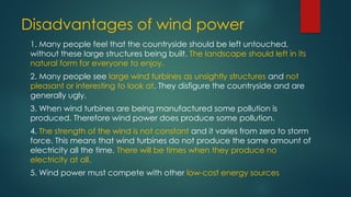 Disadvantages of wind power
1. Many people feel that the countryside should be left untouched,
without these large structures being built. The landscape should left in its
natural form for everyone to enjoy.
2. Many people see large wind turbines as unsightly structures and not
pleasant or interesting to look at. They disfigure the countryside and are
generally ugly.
3. When wind turbines are being manufactured some pollution is
produced. Therefore wind power does produce some pollution.
4. The strength of the wind is not constant and it varies from zero to storm
force. This means that wind turbines do not produce the same amount of
electricity all the time. There will be times when they produce no
electricity at all.
5. Wind power must compete with other low-cost energy sources
 