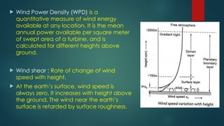  Wind Power Density (WPD) is a
quantitative measure of wind energy
available at any location. It is the mean
annual power available per square meter
of swept area of a turbine, and is
calculated for different heights above
ground.
 Wind shear : Rate of change of wind
speed with height.
 At the earth’s surface, wind speed is
always zero. It increases with height above
the ground. The wind near the earth’s
surface is retarded by surface roughness.
 
