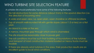 WIND TURBINE SITE SELECTION FEATURE
A suitable site should preferably have some of the following features:
1. No tall obstructions for some distance (about 3 km) in the upwind direction (i.e.
the direction of incoming wind
2. A wide and open view, i.e. open plain, open shoreline or offshore locations
3. Top of smooth well-rounded hill with gentle slopes (about 1:3 or less) on a flat
plain
4. An island in a lake or the sea
5. A narrow, mountain gap through which wind is channeled
6. The site should be reasonably close to power grid
7. The soil conditions must be such that building of foundations of the turbines
and transport of road construction material loaded on heavy trucks must be
feasible
8. If there are already wind turbines in the area, their production results are an
excellent guide to local wind conditions.
 