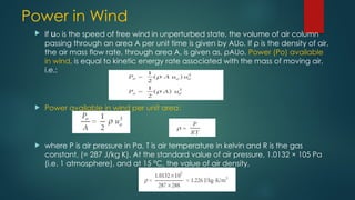 Power in Wind
 If uo is the speed of free wind in unperturbed state, the volume of air column
passing through an area A per unit time is given by AUo. If ρ is the density of air,
the air mass flow rate, through area A, is given as, ρAUo. Power (Po) available
in wind, is equal to kinetic energy rate associated with the mass of moving air,
i.e.:
 Power available in wind per unit area:
 where P is air pressure in Pa, T is air temperature in kelvin and R is the gas
constant, (= 287 J/kg K). At the standard value of air pressure, 1.0132 × 105 Pa
(i.e. 1 atmosphere), and at 15 °C, the value of air density,
 