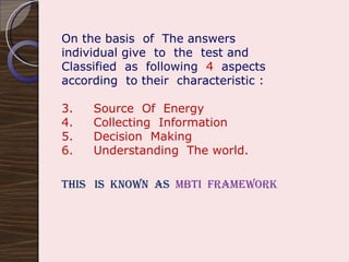 On the basis  of  The answers  individual give  to  the  test and Classified  as  following  4   aspects according  to their  characteristic : Source  Of  Energy Collecting  Information Decision  Making Understanding  The world. This  is  known  as  MBTI  Framework  