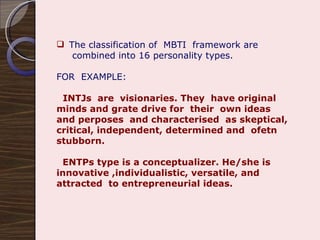 The classification of  MBTI  framework are combined into 16 personality types. FOR  EXAMPLE: INTJs  are  visionaries. They  have original minds and grate drive for  their  own ideas and perposes  and characterised  as skeptical, critical, independent, determined and  ofetn stubborn. ENTPs type is a conceptualizer. He/she is innovative ,individualistic, versatile, and attracted  to entrepreneurial ideas. 
