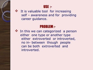 USE  :- It is valuable tool  for increasing  self – awareness and for  providing  career guidance. PROBLEM :- In this we can categorized  a person  either  one type or another type  either  extroverted  or introverted, no in- between  though  people can be both  extroverted  and  introverted. 