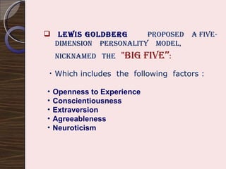 Lewis Goldberg  proposed  a five-  dimension  personality  model, nicknamed  the  "Big Five ” : Which includes  the  following  factors : Openness to Experience   Conscientiousness Extraversion Agreeableness Neuroticism 