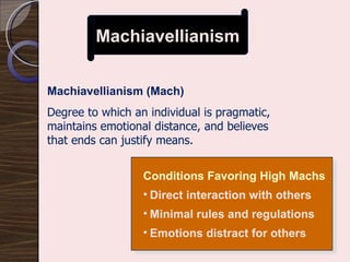 Machiavellianism Machiavellianism (Mach) Degree to which an individual is pragmatic, maintains emotional distance, and believes that ends can justify means. Conditions Favoring High Machs Direct interaction with others Minimal rules and regulations Emotions distract for others 