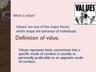 Definition of value. Values represent basic convictions that a specific mode of conduct is socially or personally preferable to an opposite mode of conduct. What is value? Values’ are one of the major forces  which shape the behavior of individuals. 