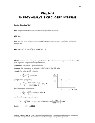4-1



                    Chapter 4
        ENERGY ANALYSIS OF CLOSED SYSTEMS

Moving Boundary Work


4-1C It represents the boundary work for quasi-equilibrium processes.


4-2C Yes.


4-3C The area under the process curve, and thus the boundary work done, is greater in the constant
pressure case.


4-4C 1 kPa ⋅ m 3 = 1 k(N / m 2 ) ⋅ m 3 = 1 kN ⋅ m = 1 kJ




4-5 Helium is compressed in a piston-cylinder device. The initial and final temperatures of helium and the
work required to compress it are to be determined.
Assumptions The process is quasi-equilibrium.
Properties The gas constant of helium is R = 2.0769 kJ/kg⋅K (Table A-1).
Analysis The initial specific volume is

                  V1       5 m3                                               P
           v1 =        =        = 5 m 3 /kg                                 (kPa)
                  m        1 kg

Using the ideal gas equation,                                                               2           1
                                                                             200
                  P1v 1 (200 kPa)(5 m 3 /kg )
           T1 =        =                      = 481.5 K
                   R      2.0769 kJ/kg ⋅ K

Since the pressure stays constant,
                                                                                           3            5   V (m3)
                  V2      3 m3
           T2 =      T1 =      (481.5 K ) = 288.9 K
                  V1      5 m3
and the work integral expression gives
                           2                                              ⎛ 1 kJ          ⎞
           Wb,out =    ∫
                       1
                               P dV = P(V 2 −V 1 ) = (200 kPa)(3 − 5) m 3 ⎜
                                                                          ⎜ 1 kPa ⋅ m 3
                                                                          ⎝
                                                                                          ⎟ = −400 kJ
                                                                                          ⎟
                                                                                          ⎠
That is,               Wb,in = 400 kJ




PROPRIETARY MATERIAL. © 2008 The McGraw-Hill Companies, Inc. Limited distribution permitted only to teachers and
educators for course preparation. If you are a student using this Manual, you are using it without permission.
 