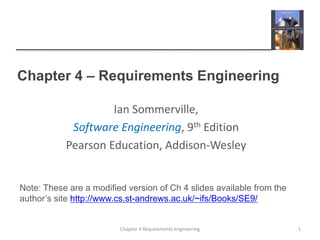 Chapter 4 – Requirements Engineering
1Chapter 4 Requirements engineering
Ian Sommerville,
Software Engineering, 9th Edition
Pearson Education, Addison-Wesley
Note: These are a modified version of Ch 4 slides available from the
author’s site http://www.cs.st-andrews.ac.uk/~ifs/Books/SE9/
 