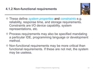 4.1.2 Non-functional requirements
 These define system properties and constraints e.g.
reliability, response time, and storage requirements.
Constraints are I/O device capability, system
representations, etc.
 Process requirements may also be specified mandating
a particular IDE, programming language or development
method.
 Non-functional requirements may be more critical than
functional requirements. If these are not met, the system
may be useless.
13Chapter 4 Requirements engineering
 