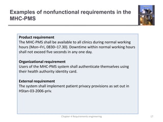 Examples of nonfunctional requirements in the
MHC-PMS
Product requirement
The MHC-PMS shall be available to all clinics during normal working
hours (Mon–Fri, 0830–17.30). Downtime within normal working hours
shall not exceed five seconds in any one day.
Organizational requirement
Users of the MHC-PMS system shall authenticate themselves using
their health authority identity card.
External requirement
The system shall implement patient privacy provisions as set out in
HStan-03-2006-priv.
17Chapter 4 Requirements engineering
 