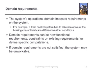 Domain requirements
 The system’s operational domain imposes requirements
on the system.
 For example, a train control system has to take into account the
braking characteristics in different weather conditions.
 Domain requirements can be new functional
requirements, constraints on existing requirements, or
define specific computations.
 If domain requirements are not satisfied, the system may
be unworkable.
21Chapter 4 Requirements engineering
 