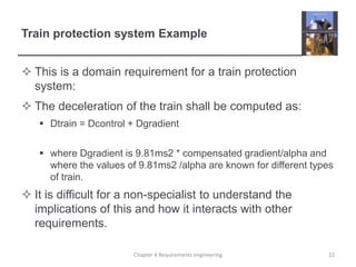 Train protection system Example
 This is a domain requirement for a train protection
system:
 The deceleration of the train shall be computed as:
 Dtrain = Dcontrol + Dgradient
 where Dgradient is 9.81ms2 * compensated gradient/alpha and
where the values of 9.81ms2 /alpha are known for different types
of train.
 It is difficult for a non-specialist to understand the
implications of this and how it interacts with other
requirements.
22Chapter 4 Requirements engineering
 