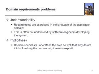 Domain requirements problems
 Understandability
 Requirements are expressed in the language of the application
domain;
 This is often not understood by software engineers developing
the system.
 Implicitness
 Domain specialists understand the area so well that they do not
think of making the domain requirements explicit.
23Chapter 4 Requirements engineering
 