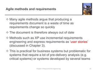 Agile methods and requirements
 Many agile methods argue that producing a
requirements document is a waste of time as
requirements change so quickly
 The document is therefore always out of date
 Methods such as XP use incremental requirements
engineering and express requirements as ‘user stories’
(discussed in Chapter 3).
 This is practical for business systems but problematic for
systems that require a lot of pre-delivery analysis (e.g.
critical systems) or systems developed by several teams
25Chapter 4 Requirements engineering
 
