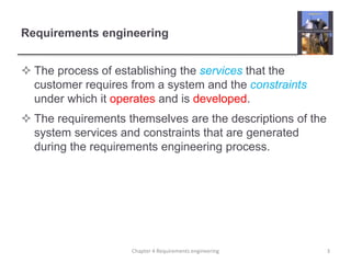 Requirements engineering
 The process of establishing the services that the
customer requires from a system and the constraints
under which it operates and is developed.
 The requirements themselves are the descriptions of the
system services and constraints that are generated
during the requirements engineering process.
3Chapter 4 Requirements engineering
 