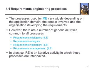 4.4 Requirements engineering processes
 The processes used for RE vary widely depending on
the application domain, the people involved and the
organisation developing the requirements.
 However, there are a number of generic activities
common to all processes
 Requirements elicitation; (4.5)
 Requirements analysis;
 Requirements validation; (4.6)
 Requirements management. (4.7)
 In practice, RE is an iterative activity in which these
processes are interleaved.
42Chapter 4 Requirements engineering
 