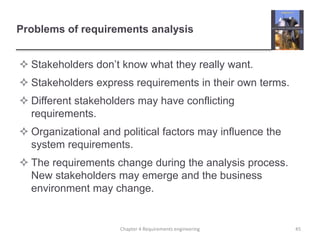 Problems of requirements analysis
 Stakeholders don’t know what they really want.
 Stakeholders express requirements in their own terms.
 Different stakeholders may have conflicting
requirements.
 Organizational and political factors may influence the
system requirements.
 The requirements change during the analysis process.
New stakeholders may emerge and the business
environment may change.
45Chapter 4 Requirements engineering
 