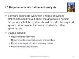 4.5 Requirements elicitation and analysis
 Software engineers work with a range of system
stakeholders to find out about the application domain,
the services that the system should provide, the required
system performance, hardware constraints, other
systems, etc.
 Stages include:
 Requirements discovery,
 Requirements classification and organization,
 Requirements prioritization and negotiation,
 Requirements specification.
Chapter 4 Requirements engineering 46
 