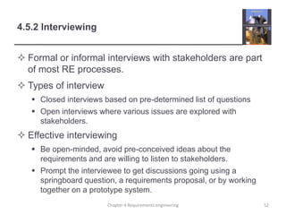 4.5.2 Interviewing
 Formal or informal interviews with stakeholders are part
of most RE processes.
 Types of interview
 Closed interviews based on pre-determined list of questions
 Open interviews where various issues are explored with
stakeholders.
 Effective interviewing
 Be open-minded, avoid pre-conceived ideas about the
requirements and are willing to listen to stakeholders.
 Prompt the interviewee to get discussions going using a
springboard question, a requirements proposal, or by working
together on a prototype system.
Chapter 4 Requirements engineering 52
 