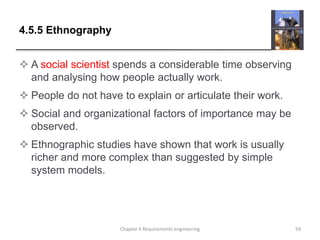 4.5.5 Ethnography
 A social scientist spends a considerable time observing
and analysing how people actually work.
 People do not have to explain or articulate their work.
 Social and organizational factors of importance may be
observed.
 Ethnographic studies have shown that work is usually
richer and more complex than suggested by simple
system models.
59Chapter 4 Requirements engineering
 