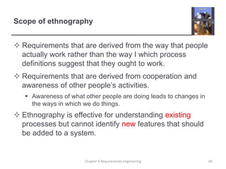 Scope of ethnography
 Requirements that are derived from the way that people
actually work rather than the way I which process
definitions suggest that they ought to work.
 Requirements that are derived from cooperation and
awareness of other people’s activities.
 Awareness of what other people are doing leads to changes in
the ways in which we do things.
 Ethnography is effective for understanding existing
processes but cannot identify new features that should
be added to a system.
60Chapter 4 Requirements engineering
 