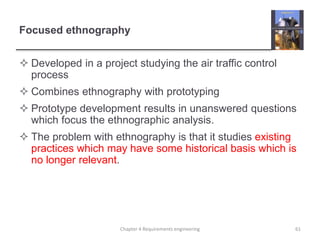 Focused ethnography
 Developed in a project studying the air traffic control
process
 Combines ethnography with prototyping
 Prototype development results in unanswered questions
which focus the ethnographic analysis.
 The problem with ethnography is that it studies existing
practices which may have some historical basis which is
no longer relevant.
61Chapter 4 Requirements engineering
 