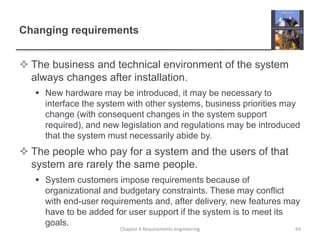 Changing requirements
 The business and technical environment of the system
always changes after installation.
 New hardware may be introduced, it may be necessary to
interface the system with other systems, business priorities may
change (with consequent changes in the system support
required), and new legislation and regulations may be introduced
that the system must necessarily abide by.
 The people who pay for a system and the users of that
system are rarely the same people.
 System customers impose requirements because of
organizational and budgetary constraints. These may conflict
with end-user requirements and, after delivery, new features may
have to be added for user support if the system is to meet its
goals.
Chapter 4 Requirements engineering 69
 