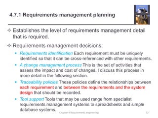 4.7.1 Requirements management planning
 Establishes the level of requirements management detail
that is required.
 Requirements management decisions:
 Requirements identification Each requirement must be uniquely
identified so that it can be cross-referenced with other requirements.
 A change management process This is the set of activities that
assess the impact and cost of changes. I discuss this process in
more detail in the following section.
 Traceability policies These policies define the relationships between
each requirement and between the requirements and the system
design that should be recorded.
 Tool support Tools that may be used range from specialist
requirements management systems to spreadsheets and simple
database systems.
Chapter 4 Requirements engineering 72
 
