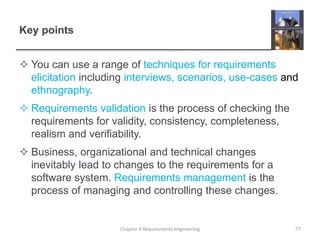 Key points
 You can use a range of techniques for requirements
elicitation including interviews, scenarios, use-cases and
ethnography.
 Requirements validation is the process of checking the
requirements for validity, consistency, completeness,
realism and verifiability.
 Business, organizational and technical changes
inevitably lead to changes to the requirements for a
software system. Requirements management is the
process of managing and controlling these changes.
Chapter 4 Requirements engineering 77
 