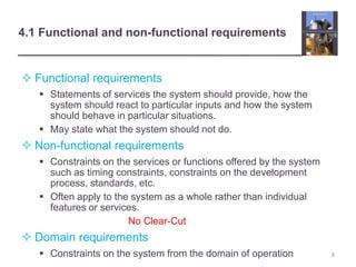 4.1 Functional and non-functional requirements
 Functional requirements
 Statements of services the system should provide, how the
system should react to particular inputs and how the system
should behave in particular situations.
 May state what the system should not do.
 Non-functional requirements
 Constraints on the services or functions offered by the system
such as timing constraints, constraints on the development
process, standards, etc.
 Often apply to the system as a whole rather than individual
features or services.
No Clear-Cut
 Domain requirements
 Constraints on the system from the domain of operation 8
 
