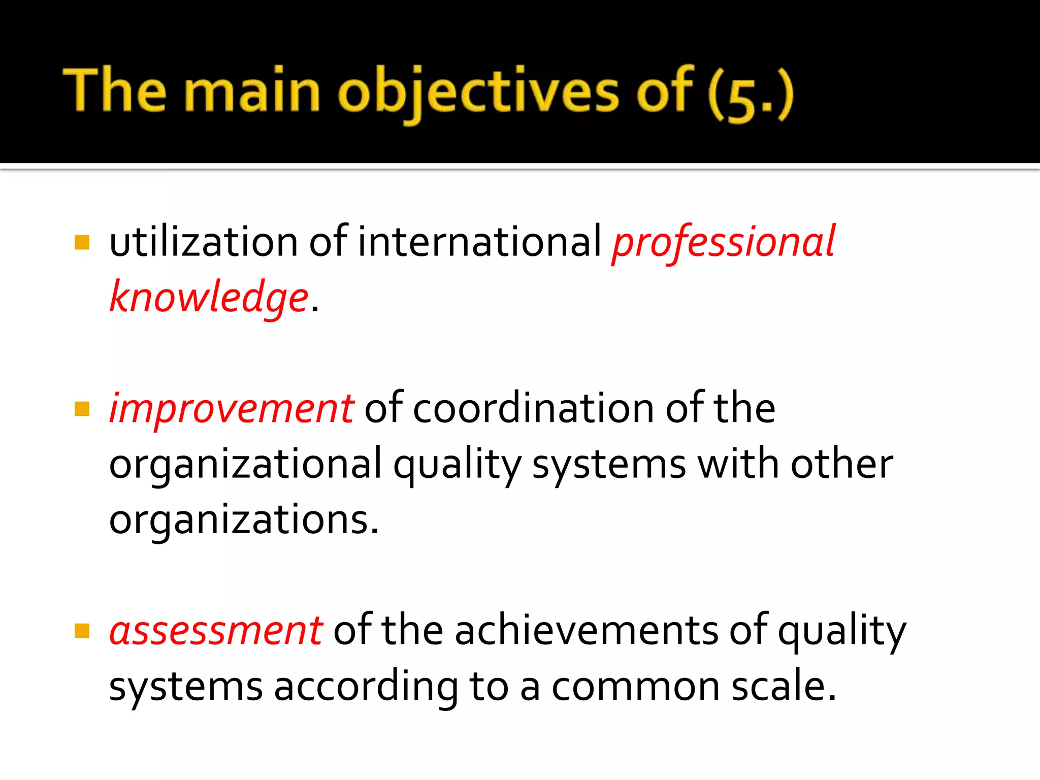

utilization of international professional
knowledge.



improvement of coordination of the
organizational quality systems with other
organizations.



assessment of the achievements of quality
systems according to a common scale.

 