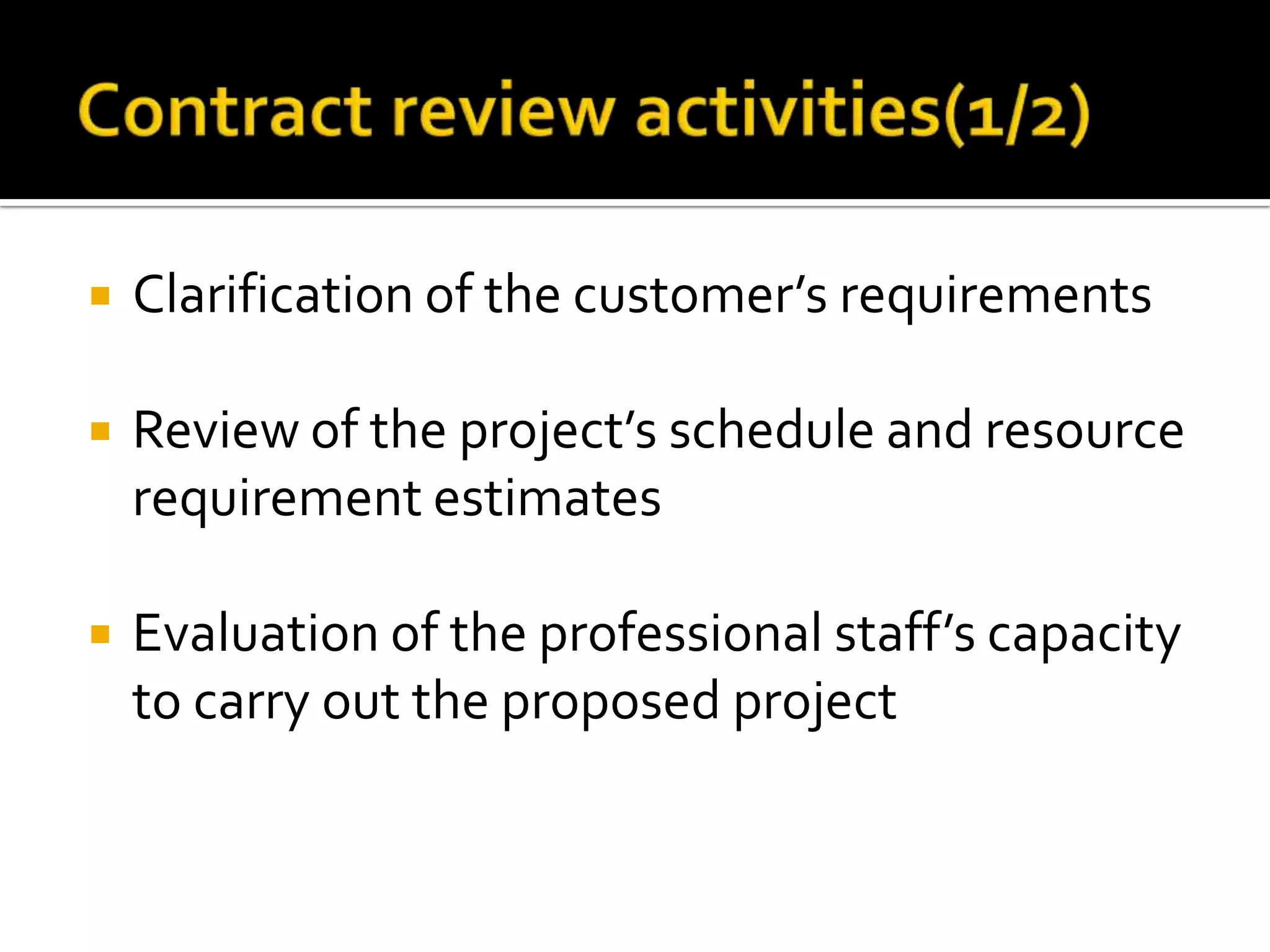 

Clarification of the customer’s requirements



Review of the project’s schedule and resource
requirement estimates



Evaluation of the professional staff’s capacity
to carry out the proposed project

 